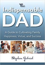 Indispensable Dad A Guide to Cultivating Family Happiness, Virtue, and Success / Stephen Gabriel