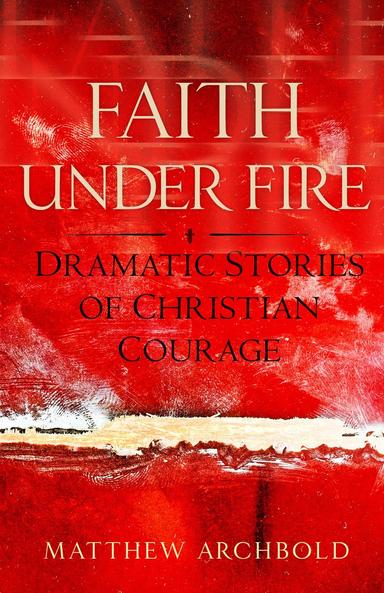 Faith Under Fire Dramatic Stories of Christian Courage / Matthew Archbold